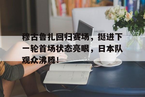 爱游戏 -包含穆古鲁扎回归赛场，挺进下一轮首场状态亮眼，日本队观众沸腾！的词条